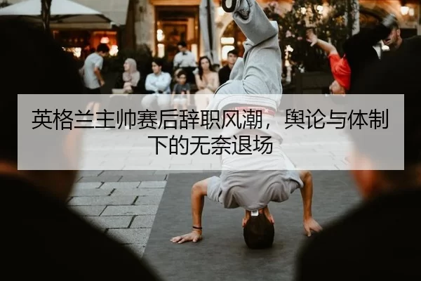 英格兰主帅赛后辞职风潮，舆论与体制下的无奈退场 - hth